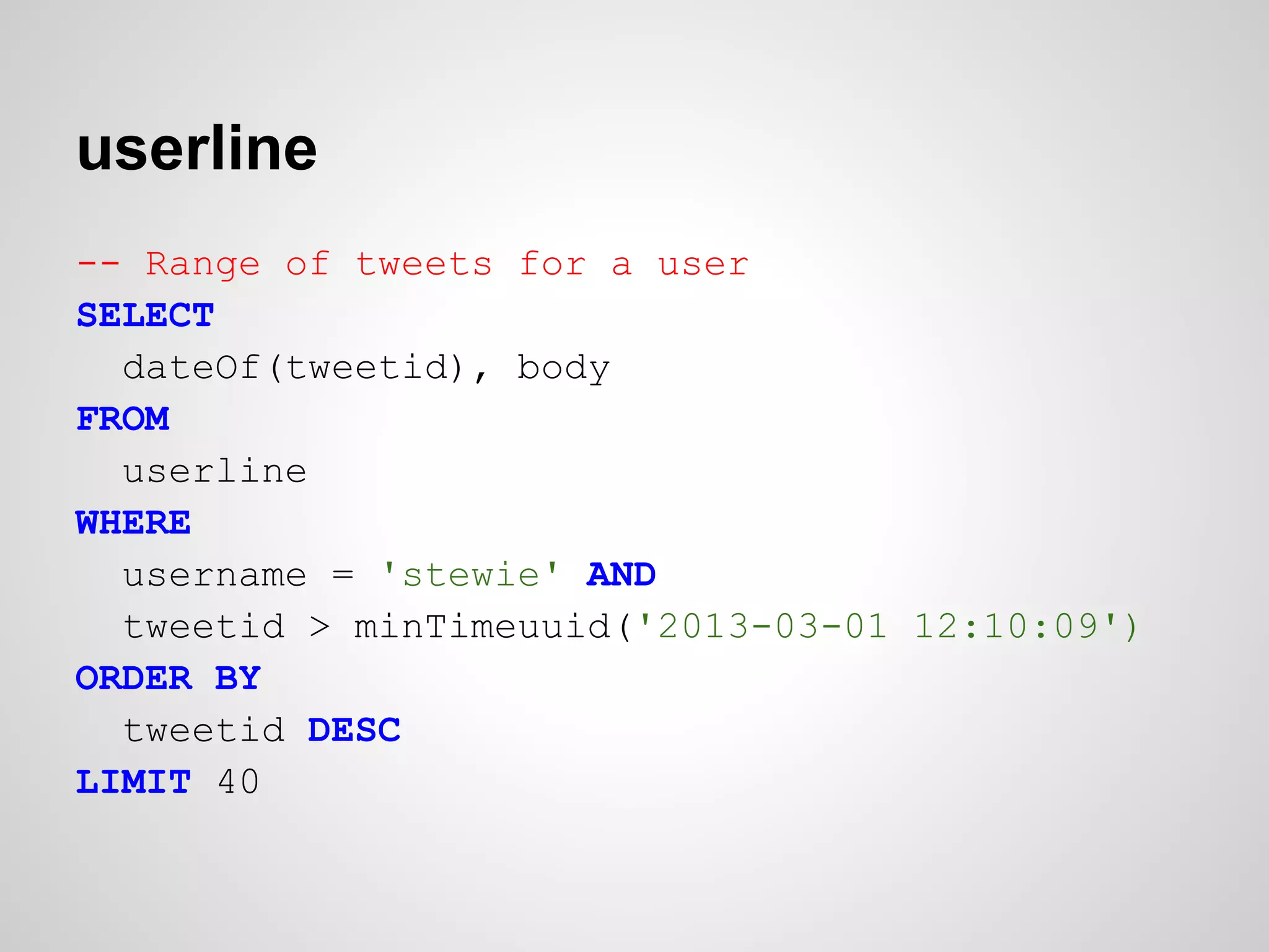 userline
-- Range of tweets for a user
SELECT
  dateOf(tweetid), body
FROM
  userline
WHERE
  username = 'stewie' AND
  tweetid > minTimeuuid('2013-03-01 12:10:09')
ORDER BY
  tweetid DESC
LIMIT 40
 