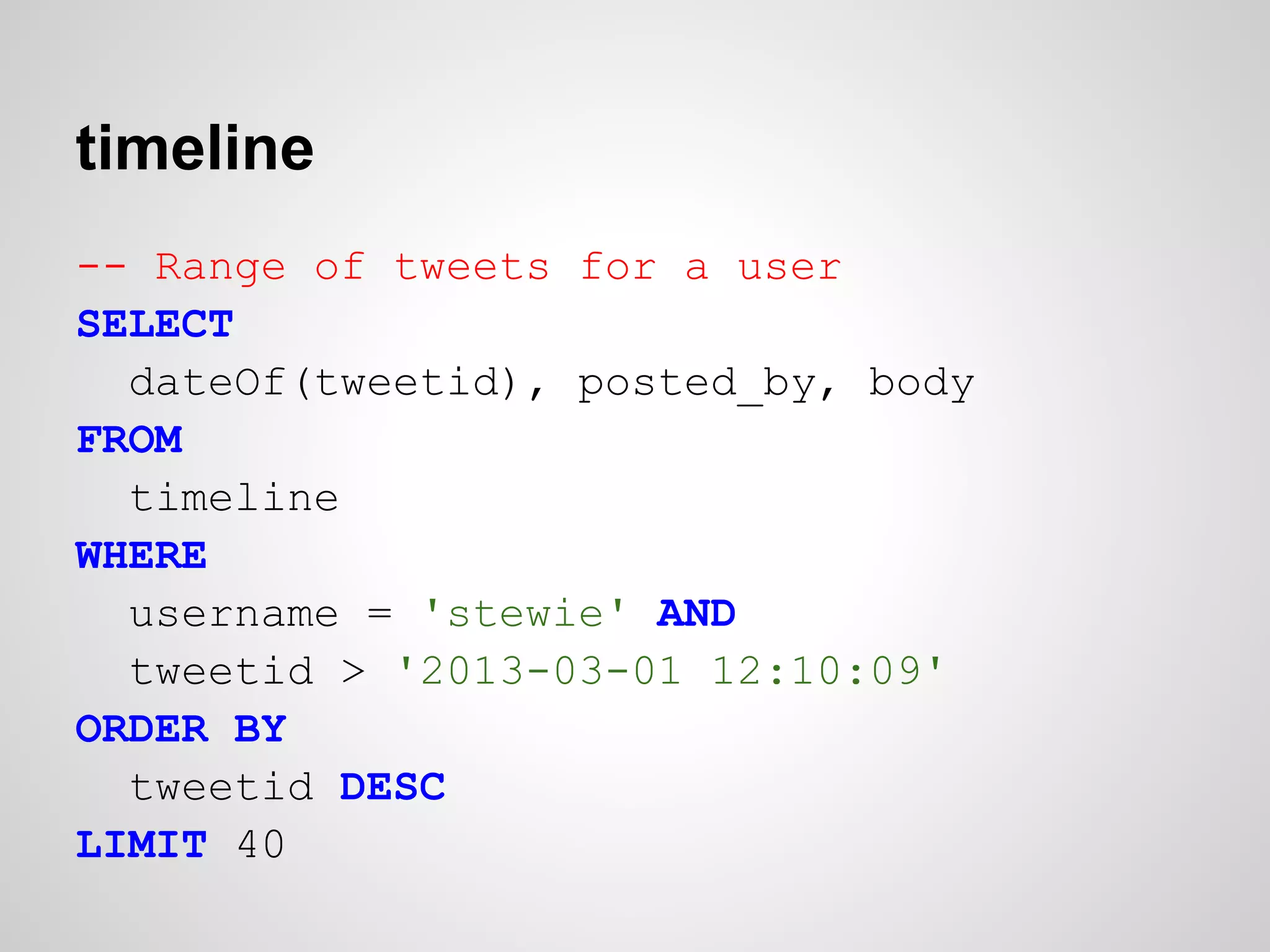 timeline
-- Range of tweets for a user
SELECT
  dateOf(tweetid), posted_by, body
FROM
  timeline
WHERE
  username = 'stewie' AND
  tweetid > '2013-03-01 12:10:09'
ORDER BY
  tweetid DESC
LIMIT 40
 