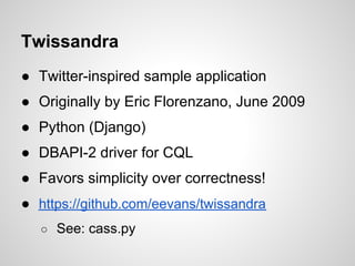 Twissandra
● Twitter-inspired sample application
● Originally by Eric Florenzano, June 2009
● Python (Django)
● DBAPI-2 driver for CQL
● Favors simplicity over correctness!
● https://github.com/eevans/twissandra
   ○ See: cass.py
 