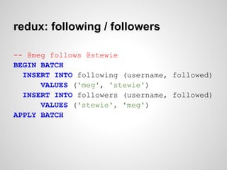redux: following / followers

-- @meg follows @stewie
BEGIN BATCH
  INSERT INTO following (username, followed)
      VALUES ('meg', 'stewie')
  INSERT INTO followers (username, followed)
      VALUES ('stewie', 'meg')
APPLY BATCH
 