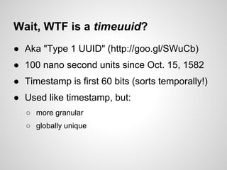Wait, WTF is a timeuuid?
● Aka "Type 1 UUID" (http://goo.gl/SWuCb)
● 100 nano second units since Oct. 15, 1582
● Timestamp is first 60 bits (sorts temporally!)
● Used like timestamp, but:
   ○ more granular
   ○ globally unique
 