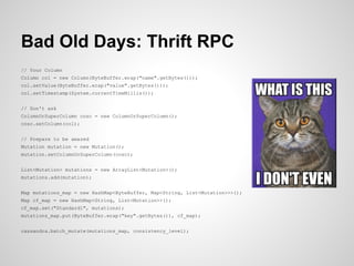 Bad Old Days: Thrift RPC
// Your Column
Column col = new Column(ByteBuffer.wrap("name".getBytes()));
col.setValue(ByteBuffer.wrap("value".getBytes()));
col.setTimestamp(System.currentTimeMillis());


// Don't ask
ColumnOrSuperColumn cosc = new ColumnOrSuperColumn();
cosc.setColumn(col);


// Prepare to be amazed
Mutation mutation = new Mutation();
mutation.setColumnOrSuperColumn(cosc);


List<Mutation> mutations = new ArrayList<Mutation>();
mutations.add(mutation);


Map mutations_map = new HashMap<ByteBuffer, Map<String, List<Mutation>>>();
Map cf_map = new HashMap<String, List<Mutation>>();
cf_map.set("Standard1", mutations);
mutations_map.put(ByteBuffer.wrap("key".getBytes()), cf_map);


cassandra.batch_mutate(mutations_map, consistency_level);
 