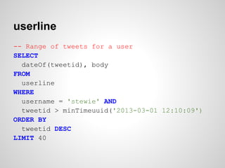 userline
-- Range of tweets for a user
SELECT
  dateOf(tweetid), body
FROM
  userline
WHERE
  username = 'stewie' AND
  tweetid > minTimeuuid('2013-03-01 12:10:09')
ORDER BY
  tweetid DESC
LIMIT 40
 