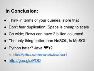 In Conclusion:
● Think in terms of your queries, store that
● Don't fear duplication; Space is cheap to scale
● Go wide; Rows can have 2 billion columns!
● The only thing better than NoSQL, is MoSQL
● Python hater? Java ❤'r?
   ○ https://github.com/eevans/twissandra-j
● http://goo.gl/zPOD
 