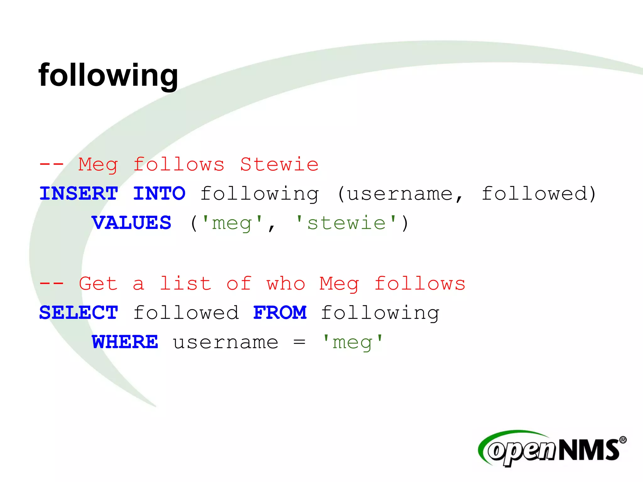 following
-- Meg follows Stewie
INSERT INTO following (username, followed)
VALUES ('meg', 'stewie')
-- Get a list of who Meg follows
SELECT followed FROM following
WHERE username = 'meg'
 