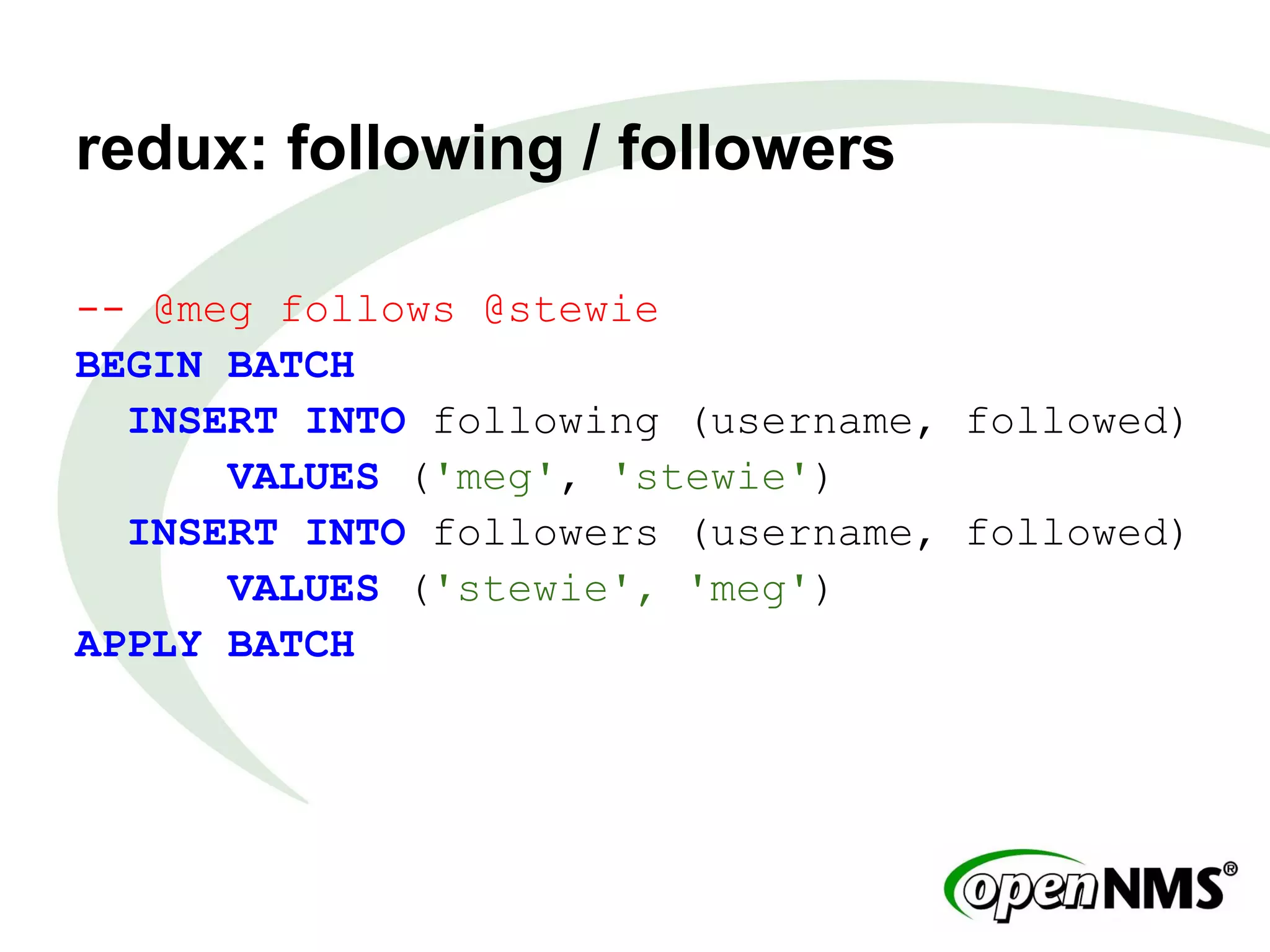 redux: following / followers
-- @meg follows @stewie
BEGIN BATCH
INSERT INTO following (username, followed)
VALUES ('meg', 'stewie')
INSERT INTO followers (username, followed)
VALUES ('stewie', 'meg')
APPLY BATCH
 