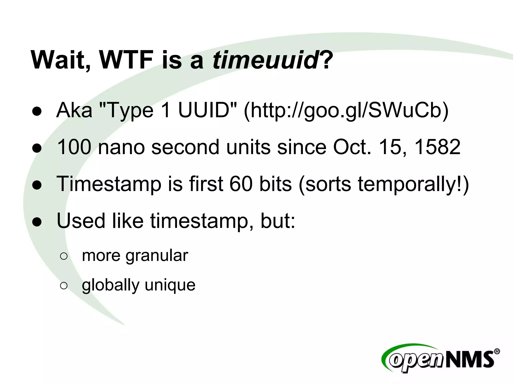 Wait, WTF is a timeuuid?
● Aka "Type 1 UUID" (http://goo.gl/SWuCb)
● 100 nano second units since Oct. 15, 1582
● Timestamp is first 60 bits (sorts temporally!)
● Used like timestamp, but:
○ more granular
○ globally unique
 