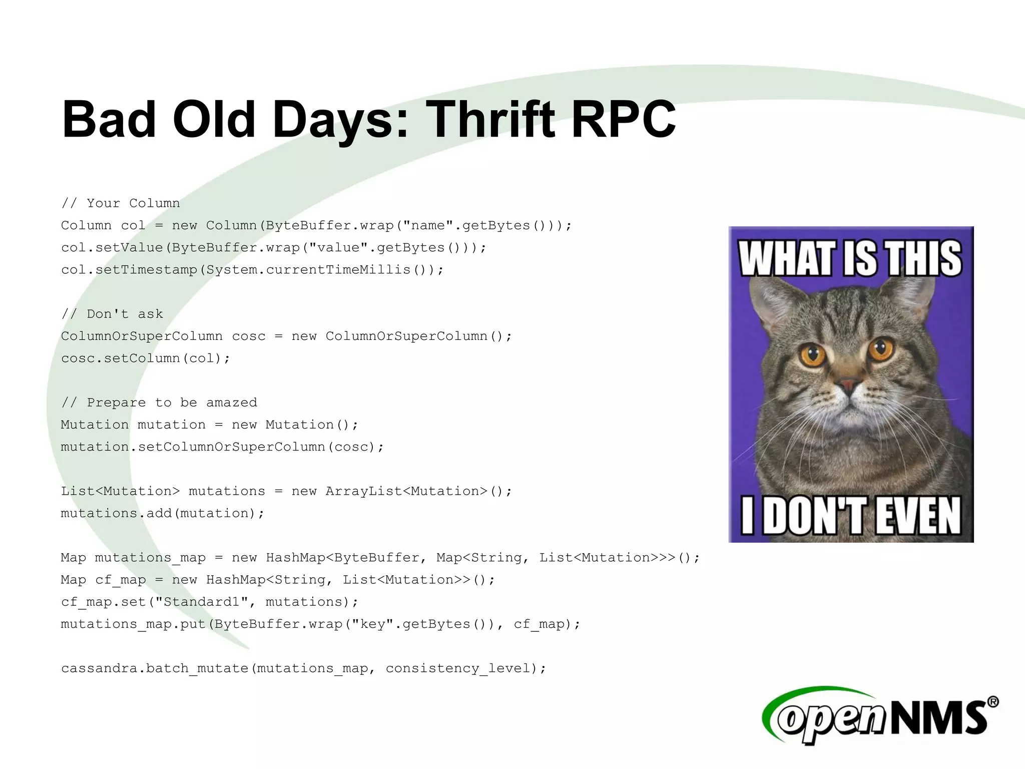 Bad Old Days: Thrift RPC
// Your Column
Column col = new Column(ByteBuffer.wrap("name".getBytes()));
col.setValue(ByteBuffer.wrap("value".getBytes()));
col.setTimestamp(System.currentTimeMillis());
// Don't ask
ColumnOrSuperColumn cosc = new ColumnOrSuperColumn();
cosc.setColumn(col);
// Prepare to be amazed
Mutation mutation = new Mutation();
mutation.setColumnOrSuperColumn(cosc);
List<Mutation> mutations = new ArrayList<Mutation>();
mutations.add(mutation);
Map mutations_map = new HashMap<ByteBuffer, Map<String, List<Mutation>>>();
Map cf_map = new HashMap<String, List<Mutation>>();
cf_map.set("Standard1", mutations);
mutations_map.put(ByteBuffer.wrap("key".getBytes()), cf_map);
cassandra.batch_mutate(mutations_map, consistency_level);
 