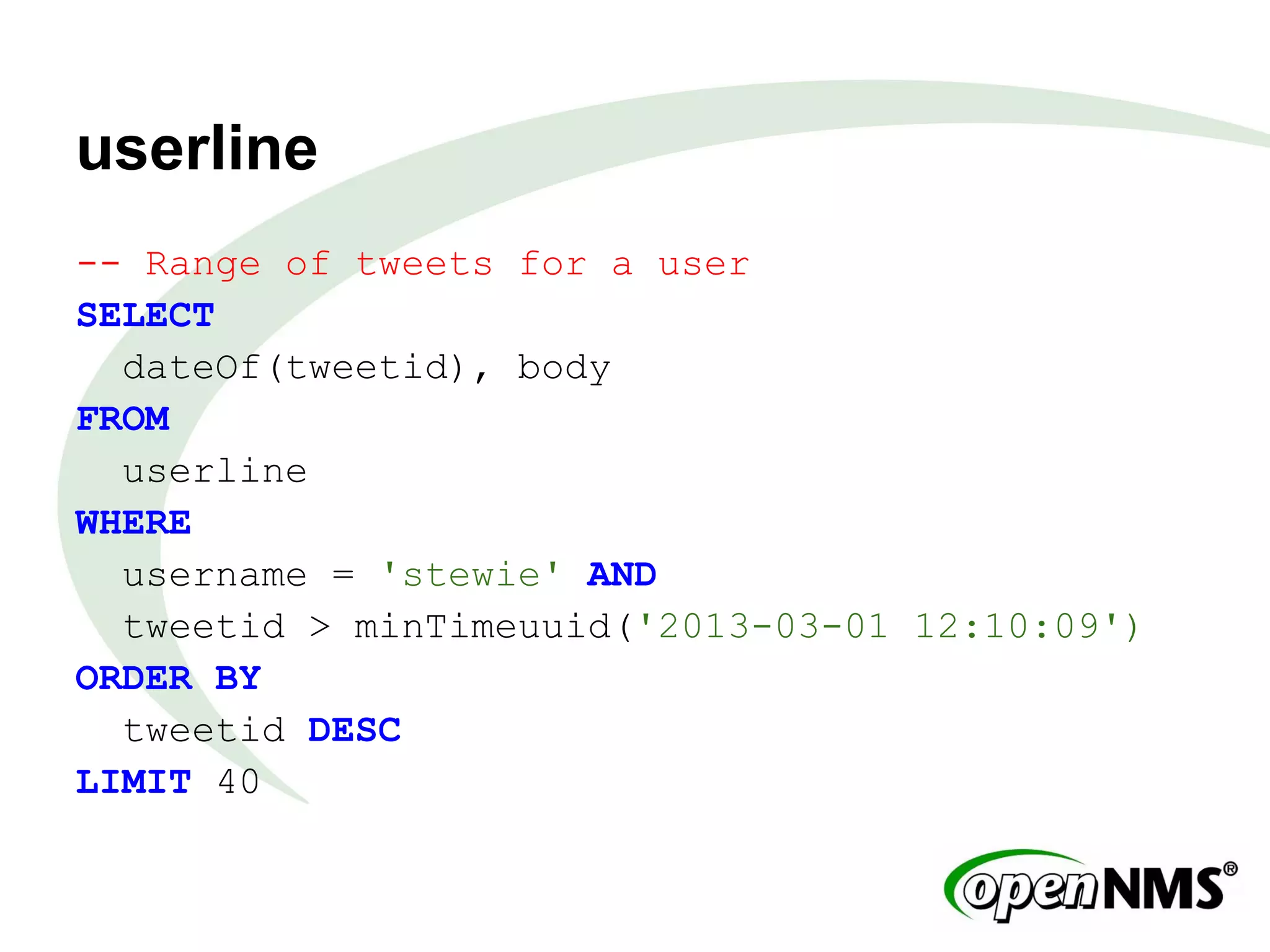 userline
-- Range of tweets for a user
SELECT
dateOf(tweetid), body
FROM
userline
WHERE
username = 'stewie' AND
tweetid > minTimeuuid('2013-03-01 12:10:09')
ORDER BY
tweetid DESC
LIMIT 40
 