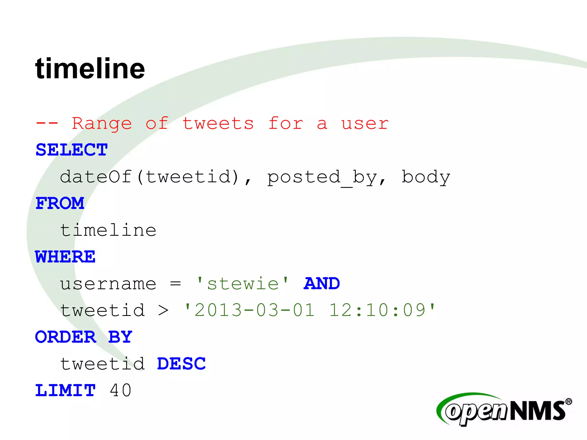 timeline
-- Range of tweets for a user
SELECT
dateOf(tweetid), posted_by, body
FROM
timeline
WHERE
username = 'stewie' AND
tweetid > '2013-03-01 12:10:09'
ORDER BY
tweetid DESC
LIMIT 40
 