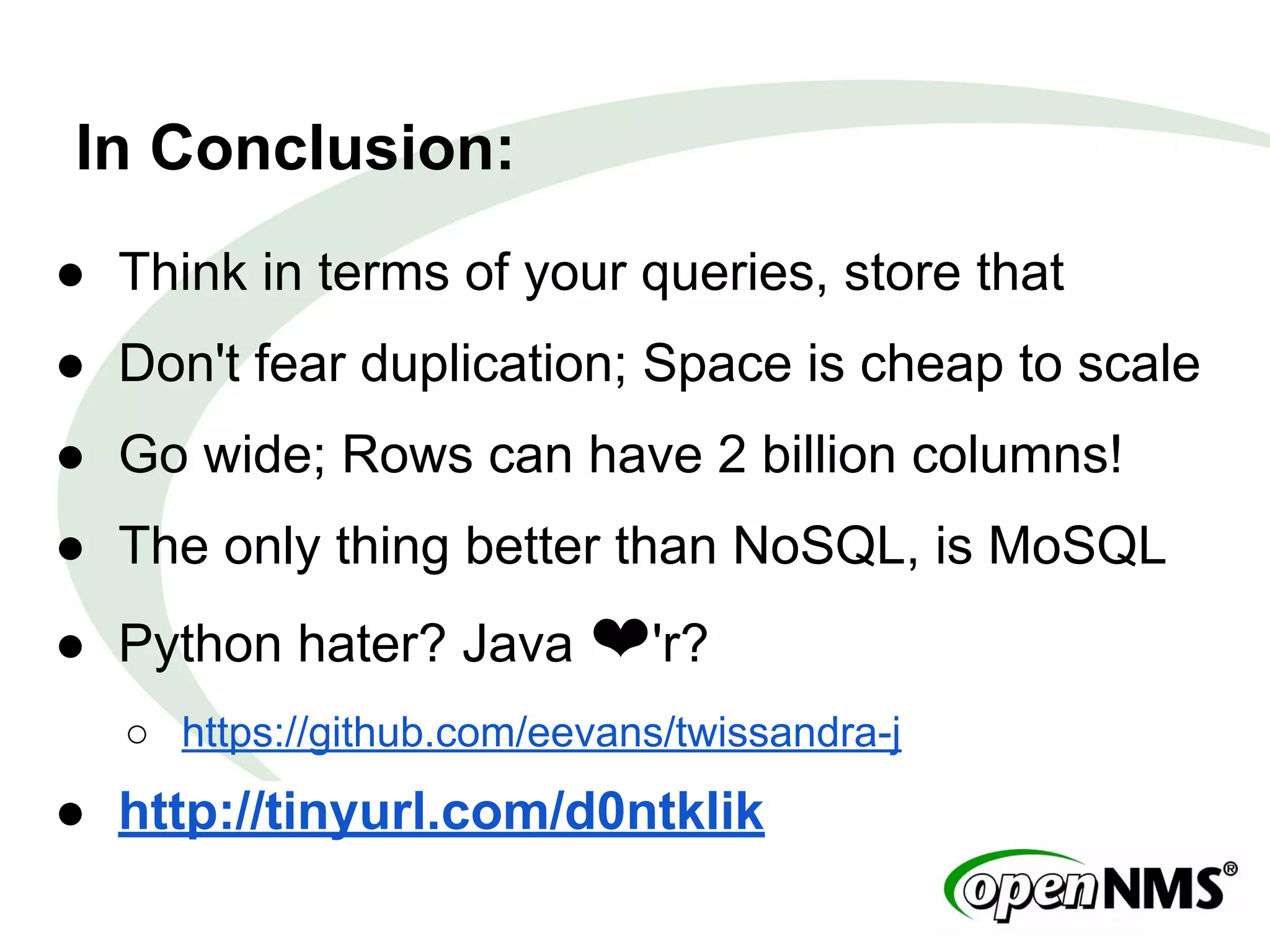 In Conclusion:
● Think in terms of your queries, store that
● Don't fear duplication; Space is cheap to scale
● Go wide; Rows can have 2 billion columns!
● The only thing better than NoSQL, is MoSQL
● Python hater? Java ❤'r?
○ https://github.com/eevans/twissandra-j
● http://tinyurl.com/d0ntklik
 