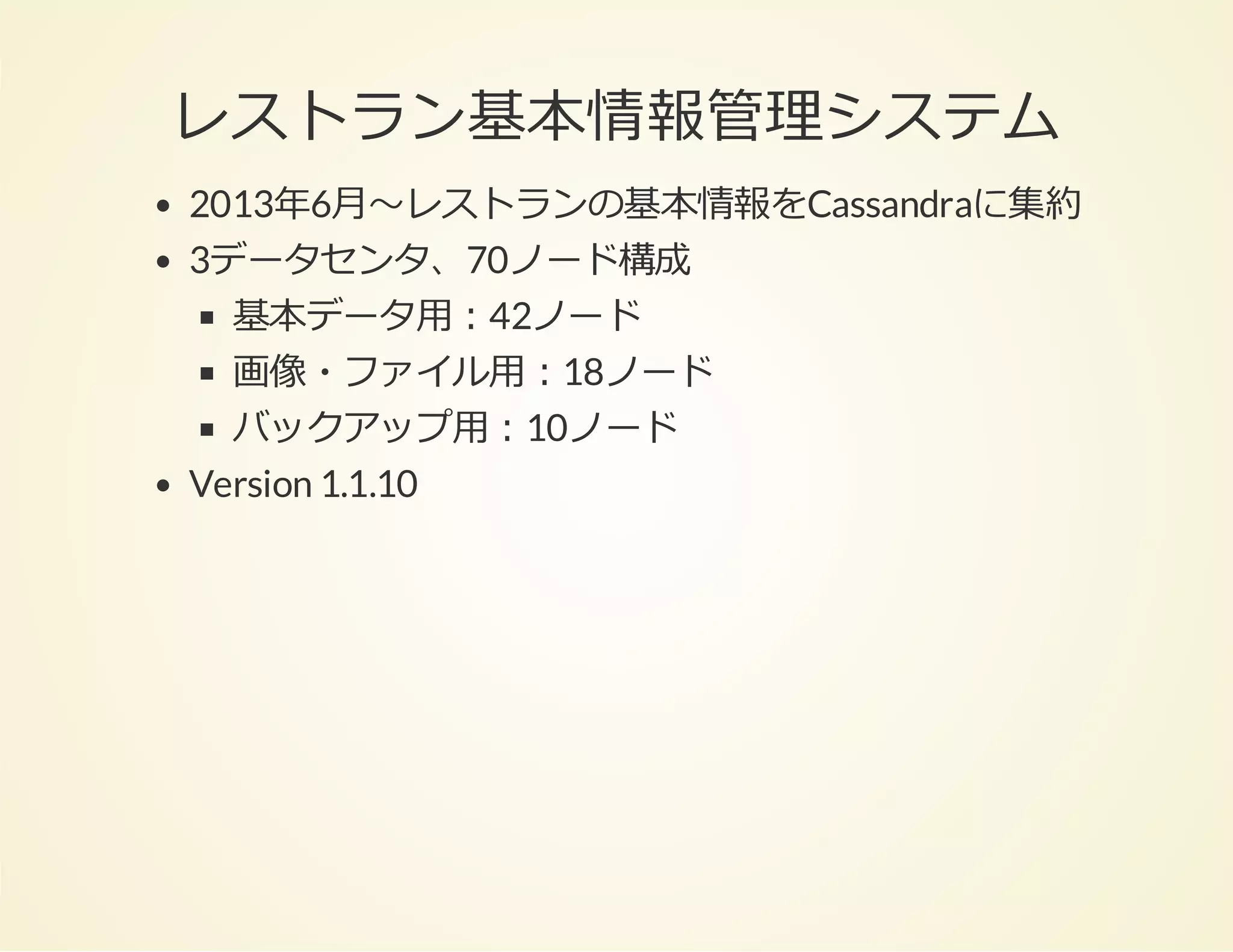 レストラン基本情報管理システム
2013年6⽉〜レストランの基本情報をCassandraに集約
3データセンタ、70ノード構成
基本データ⽤：42ノード
画像・ファイル⽤：18ノード
バックアップ⽤：10ノード
Version 1.1.10

 