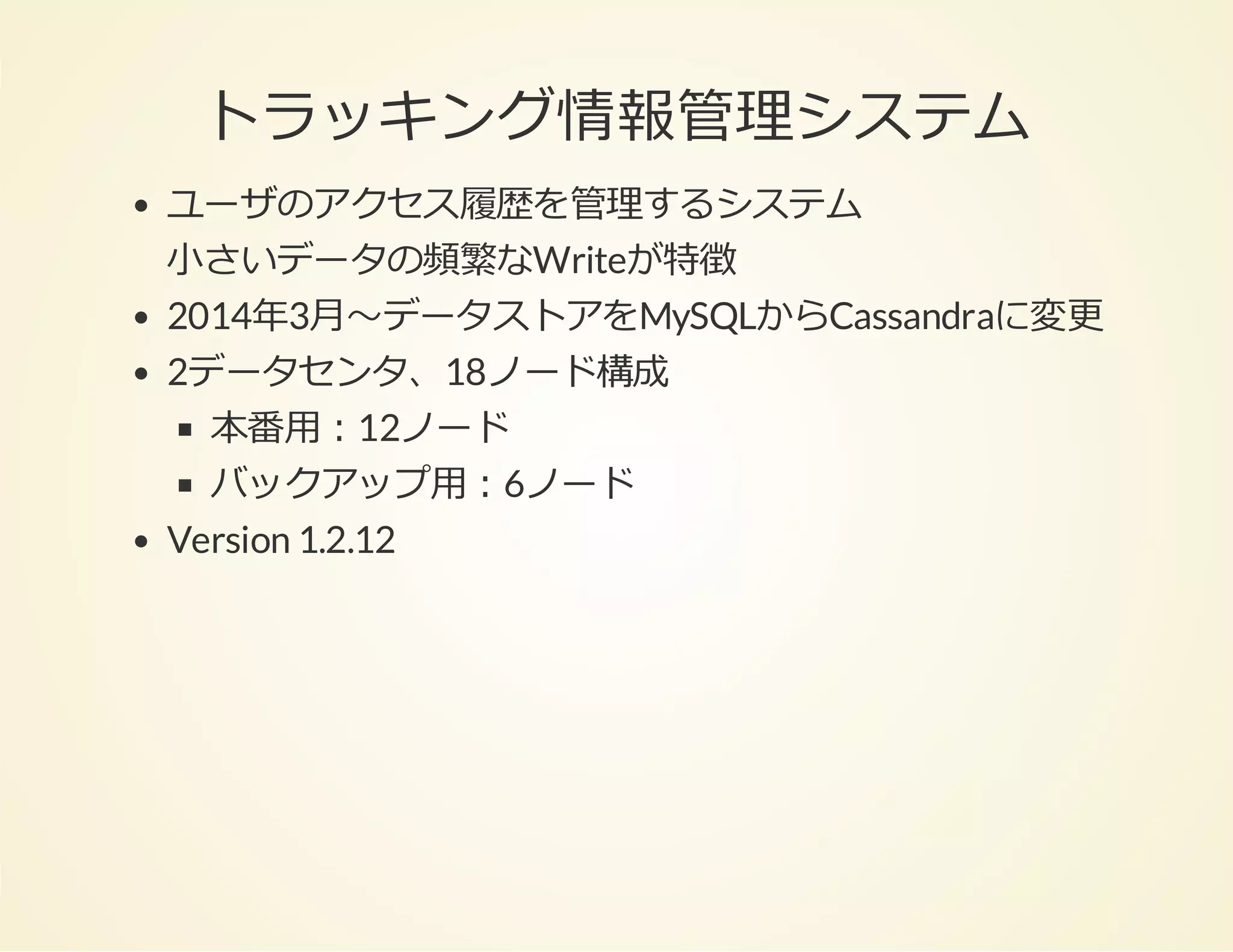 トラッキング情報管理システム
ユーザのアクセス履歴を管理するシステム
⼩さいデータの頻繁なWriteが特徴
2014年3⽉〜データストアをMySQLからCassandraに変更
2データセンタ、18ノード構成
本番⽤：12ノード
バックアップ⽤：6ノード
Version 1.2.12

 