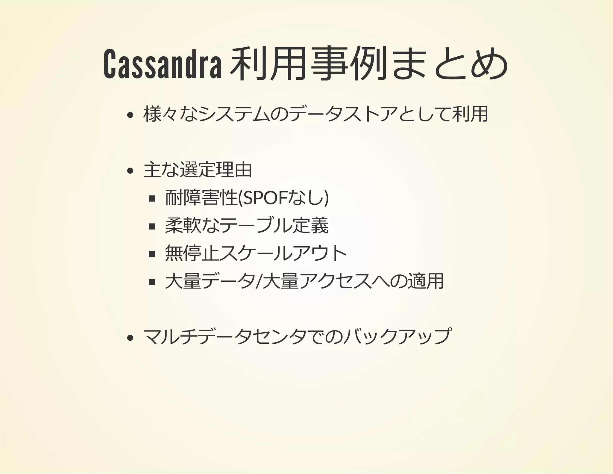 Cassandra 利⽤事例まとめ
様々なシステムのデータストアとして利⽤
主な選定理由
耐障害性(SPOFなし)
柔軟なテーブル定義
無停⽌スケールアウト
⼤量データ/⼤量アクセスへの適⽤
マルチデータセンタでのバックアップ

 