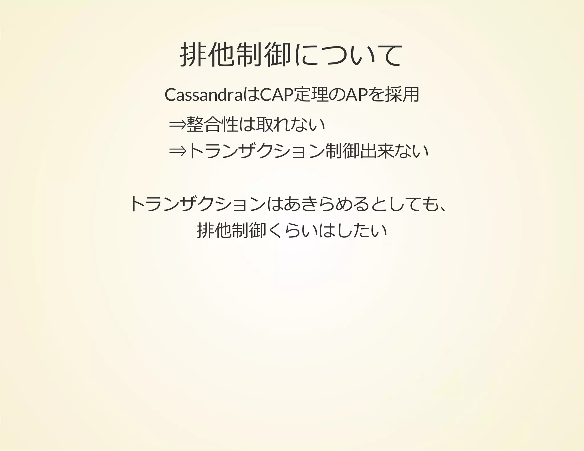 排他制御について
CassandraはCAP定理のAPを採⽤
⇒整合性は取れない
⇒トランザクション制御出来ない
トランザクションはあきらめるとしても、
排他制御くらいはしたい

 