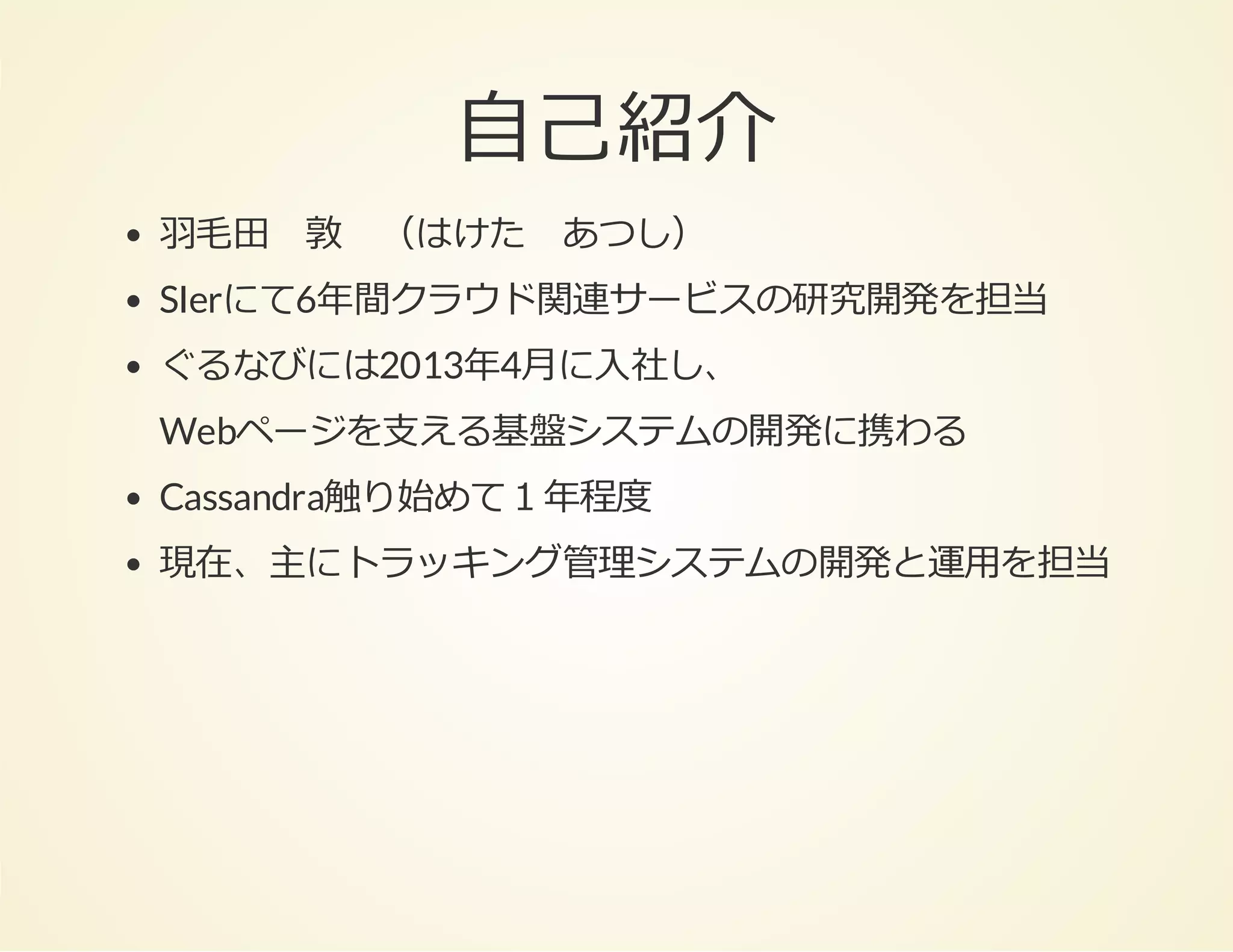 ⾃⼰紹介
⽻⽑⽥ 敦 （はけた あつし）
SIerにて6年間クラウド関連サービスの研究開発を担当
ぐるなびには2013年4⽉に⼊社し、
Webページを⽀える基盤システムの開発に携わる
Cassandra触り始めて１年程度
現在、主にトラッキング管理システムの開発と運⽤を担当

 