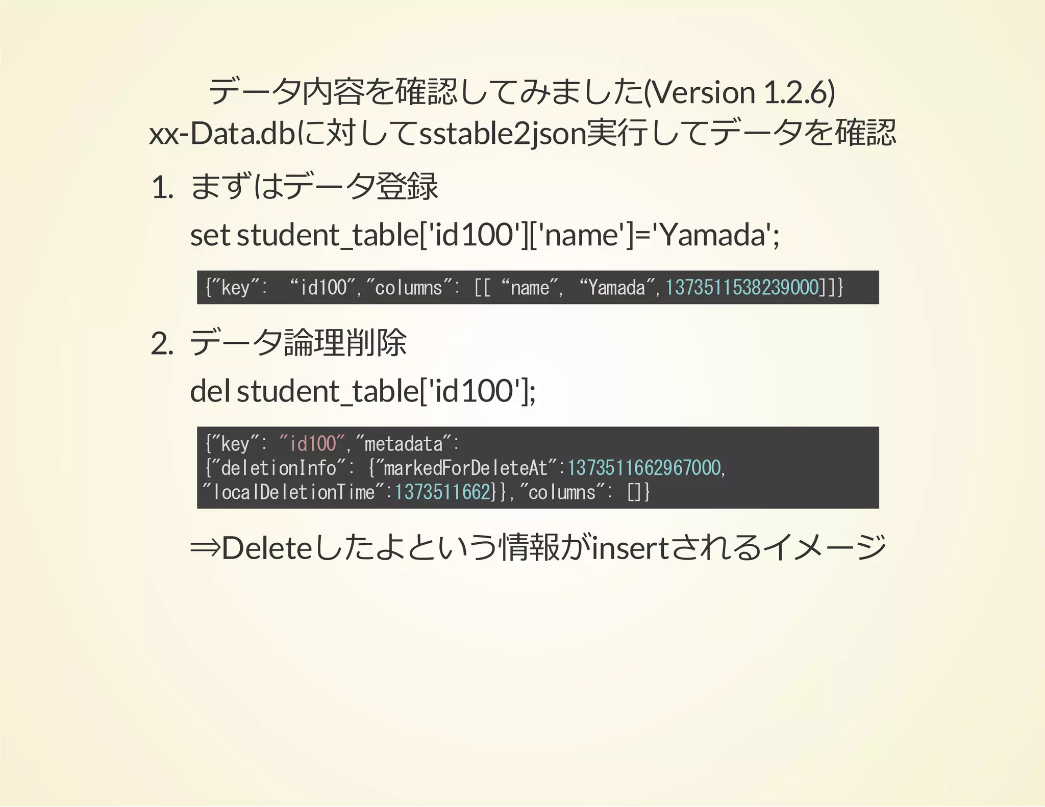 データ内容を確認してみました(Version 1.2.6)
xx-Data.dbに対してsstable2json実⾏してデータを確認
1. まずはデータ登録
set student_table['id100']['name']='Yamada';
{ky:“i10,clms:[“nm"“Ymd"17513290]}
"e"
d0""oun" [ ae, aaa,33158300]

2. データ論理削除
del student_table['id100'];
{ky:"d0""eaaa:
"e" i10,mtdt"
{dltoIf" {mreFreeet:33162600
"eeinno: "akdoDltA"17516970,
"oaDltoTm"17516},clms:[}
lcleeinie:33162}"oun" ]

⇒Deleteしたよという情報がinsertされるイメージ

 