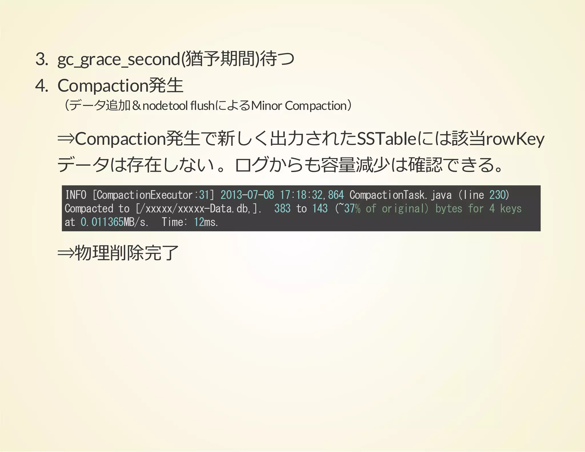 3. gc_grace_second(猶予期間)待つ
4. Compaction発⽣
（データ追加＆nodetool flushによるMinor Compaction）

⇒Compaction発⽣で新しく出⼒されたSSTableには該当rowKey
データは存在しない 。ログからも容量減少は確認できる。
IF [opcinxctr3]21-70 1:83,6 CmatoTs.aa(ie20
NO CmatoEeuo:1 030-8 71:284 opcinakjv ln 3)
Cmatdt [xxxxxxDt.b] 33t 13(3%o oiia)btsfr4ky
opce o /xx/xx-aad,. 8 o 4 ~7 f rgnl ye o
es
a 0016M/. Tm:1m.
t .135Bs ie 2s

⇒物理削除完了

 