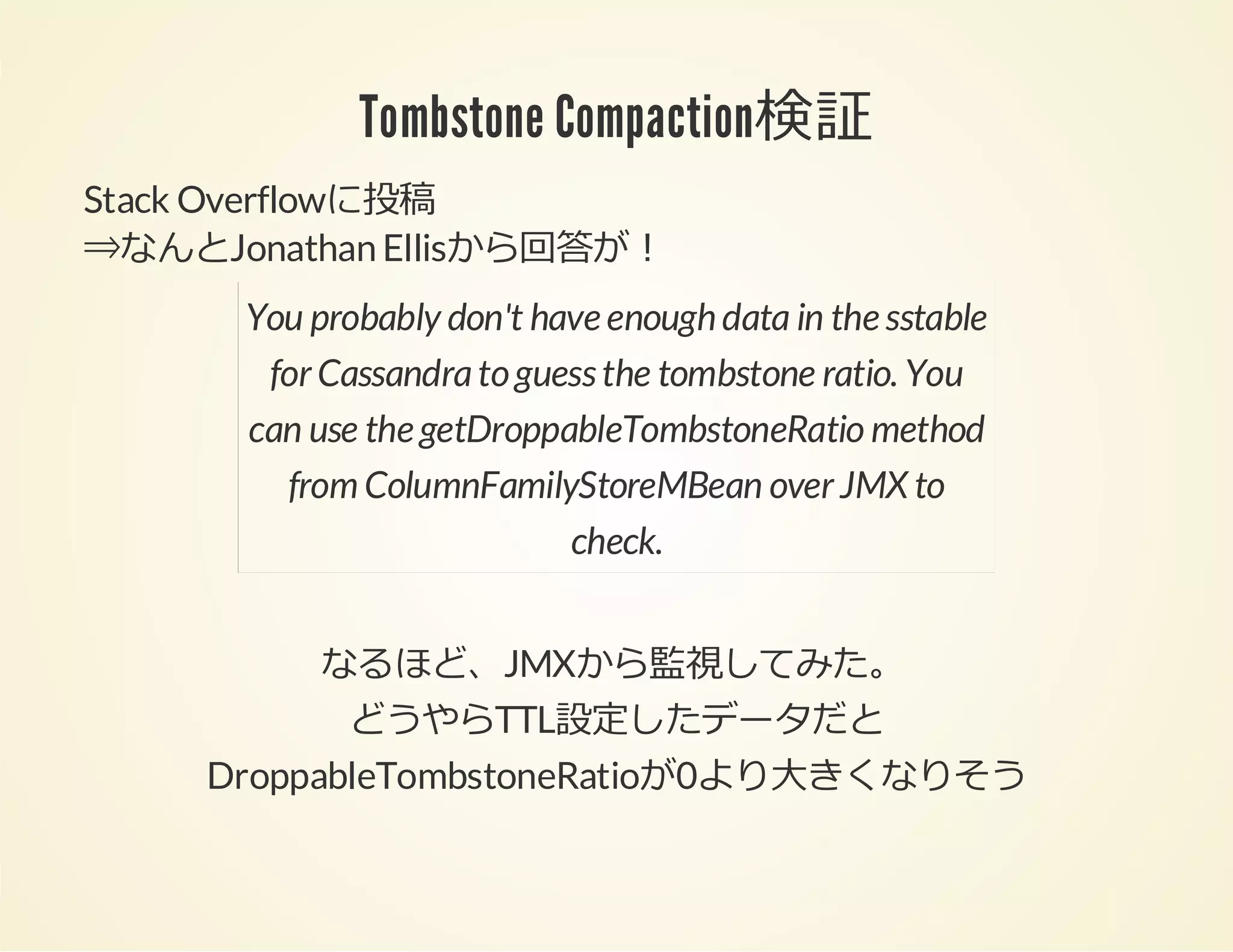 Tombstone Compaction検証
Stack Overflowに投稿
⇒なんとJonathan Ellisから回答が！
You probably don't have enough data in the sstable
for Cassandra to guess the tombstone ratio. You
can use the getDroppableTombstoneRatio method
from ColumnFamilyStoreMBean over JMX to
check.
なるほど、JMXから監視してみた。
どうやらTTL設定したデータだと
DroppableTombstoneRatioが0より⼤きくなりそう

 