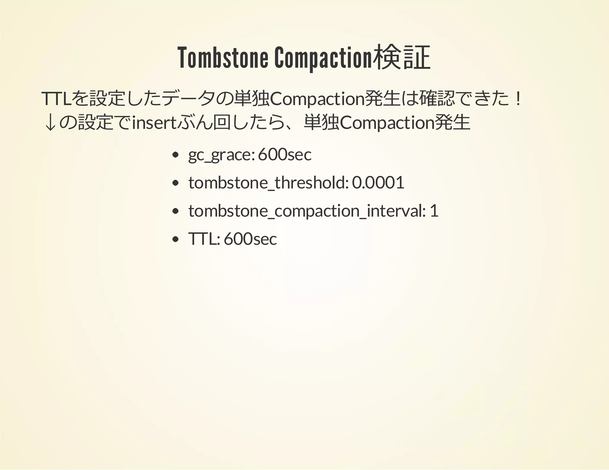 Tombstone Compaction検証
TTLを設定したデータの単独Compaction発⽣は確認できた！
↓の設定でinsertぶん回したら、単独Compaction発⽣
gc_grace: 600sec
tombstone_threshold: 0.0001
tombstone_compaction_interval: 1
TTL: 600sec

 