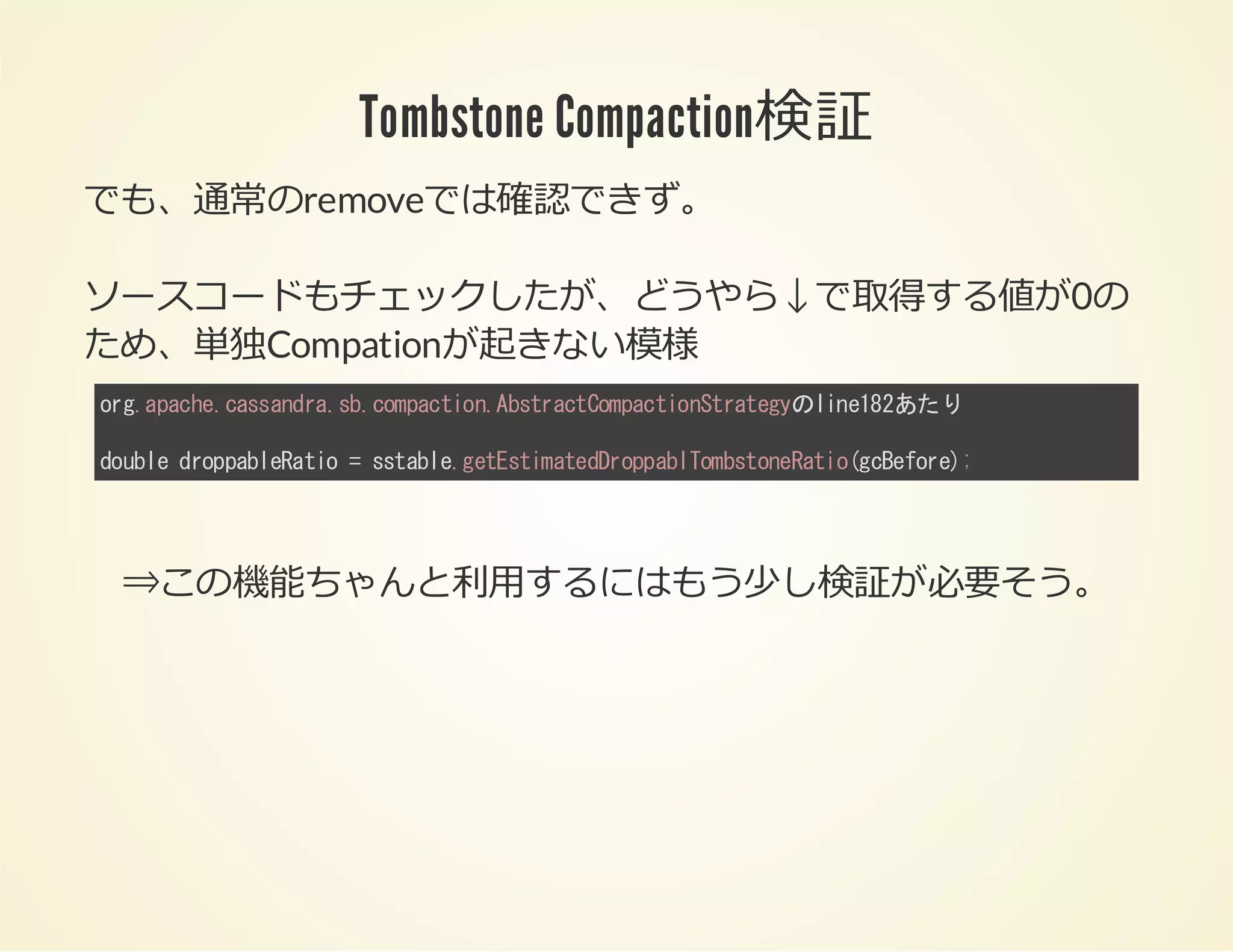 Tombstone Compaction検証
でも、通常のremoveでは確認できず。
ソースコードもチェックしたが、どうやら↓で取得する値が0の
ため、単独Compationが起きない模様
ogaah.asnr.bcmato.btatopcintaey ie8あたり
r.pcecsadas.opcinAsrcCmatoSrtgのln12
dul dopbeai =stbegtsiaeDopbTmsoeai(ceoe;
obe rpalRto sal.eEtmtdrpalobtnRtogBfr)

⇒この機能ちゃんと利⽤するにはもう少し検証が必要そう。

 