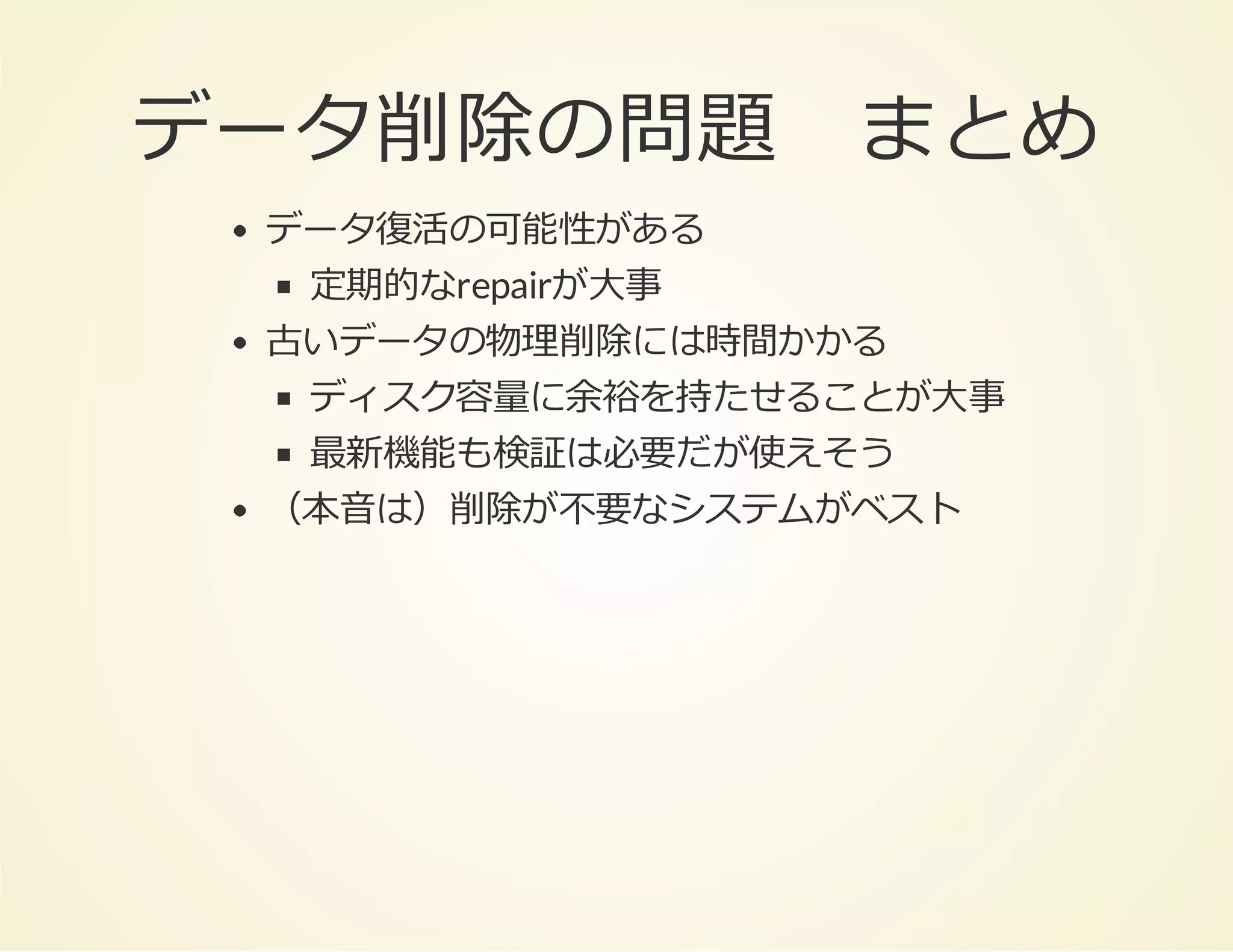 データ削除の問題 まとめ
データ復活の可能性がある
定期的なrepairが⼤事
古いデータの物理削除には時間かかる
ディスク容量に余裕を持たせることが⼤事
最新機能も検証は必要だが使えそう
（本⾳は）削除が不要なシステムがベスト

 