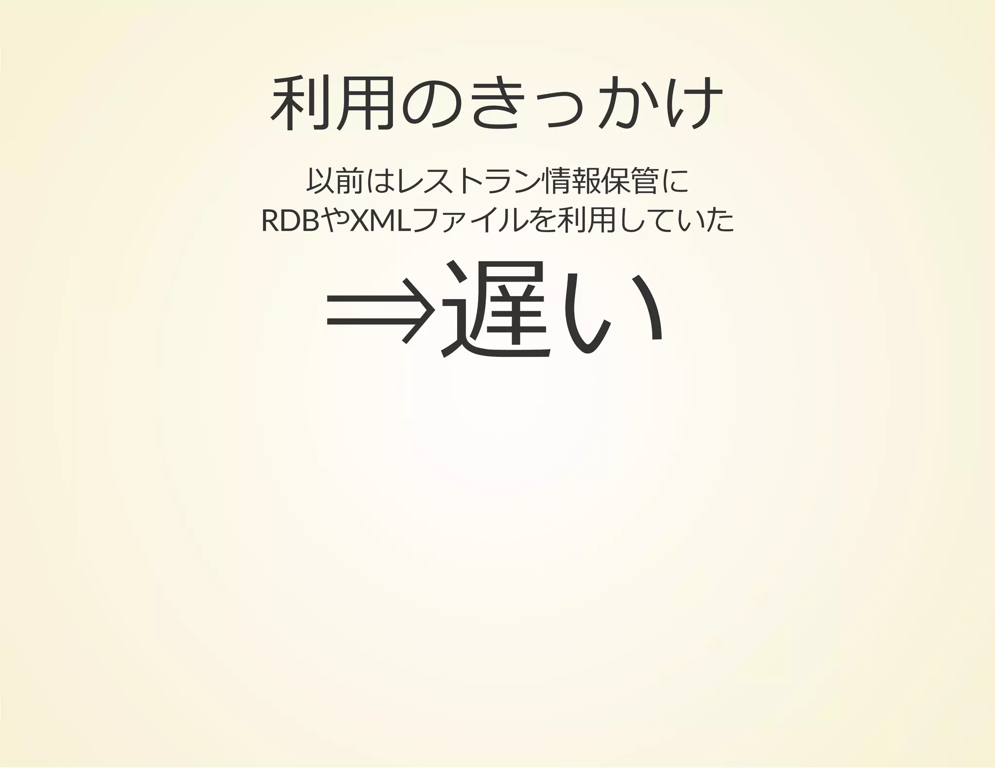利⽤のきっかけ
以前はレストラン情報保管に
RDBやXMLファイルを利⽤していた

⇒遅い

 