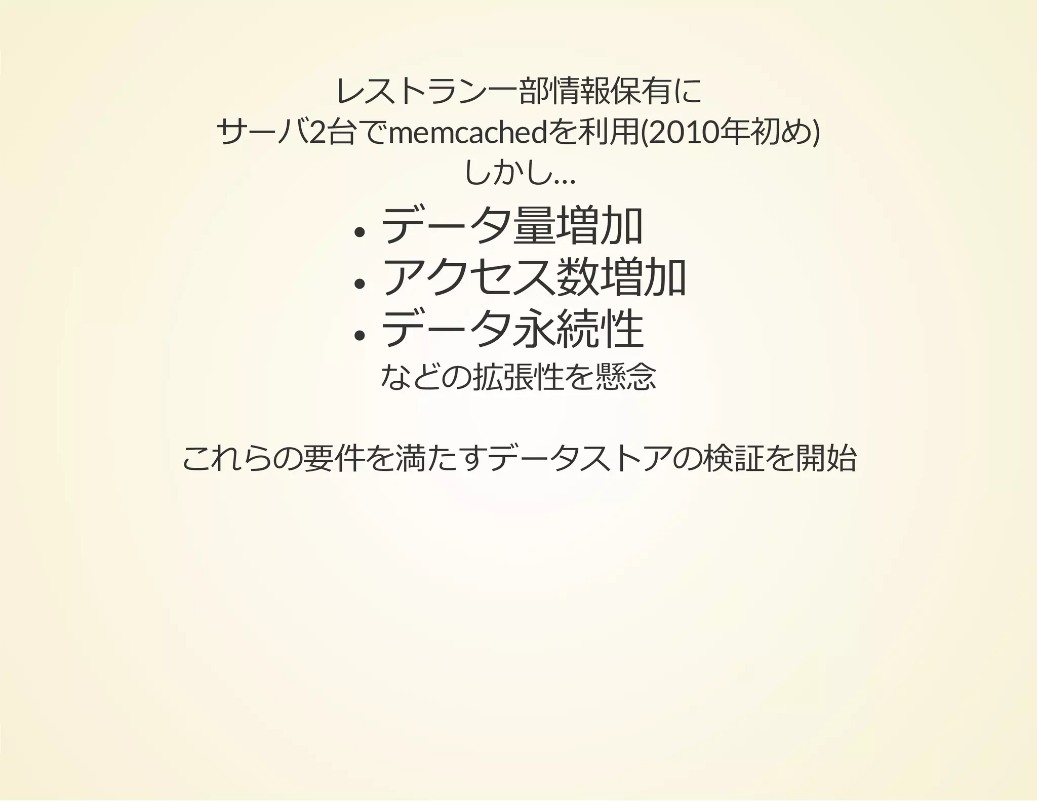レストラン⼀部情報保有に
サーバ2台でmemcachedを利⽤(2010年初め)
しかし…

データ量増加
アクセス数増加
データ永続性

などの拡張性を懸念

これらの要件を満たすデータストアの検証を開始

 
