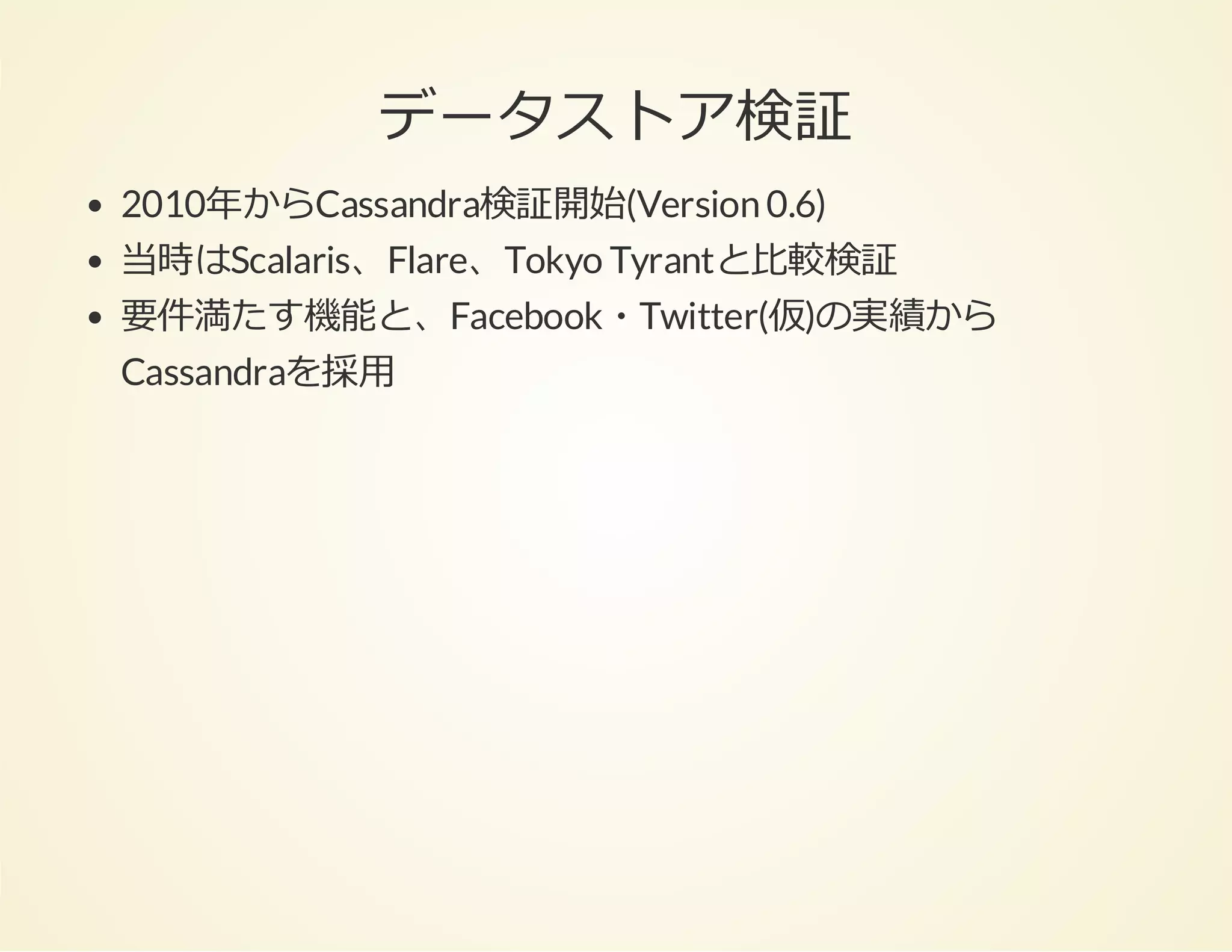 データストア検証
2010年からCassandra検証開始(Version 0.6)
当時はScalaris、Flare、Tokyo Tyrantと⽐較検証
要件満たす機能と、Facebook・Twitter(仮)の実績から
Cassandraを採⽤

 