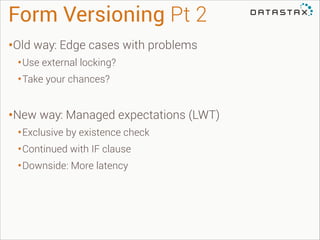 Form Versioning Pt 2
•Old way: Edge cases with problems
• Use external locking?
• Take your chances?
!

•New way: Managed expectations (LWT)
• Exclusive by existence check
• Continued with IF clause
• Downside: More latency

 
