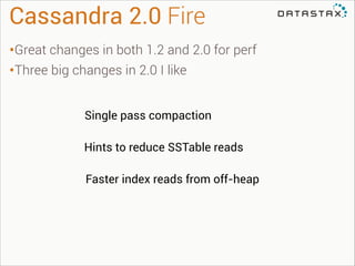 Cassandra 2.0 Fire
•Great changes in both 1.2 and 2.0 for perf
•Three big changes in 2.0 I like
Single pass compaction
Hints to reduce SSTable reads
Faster index reads from off-heap

 