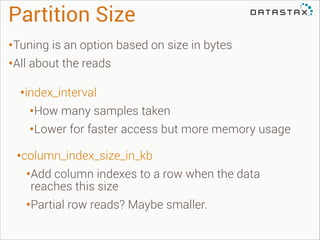 Partition Size
•Tuning is an option based on size in bytes
•All about the reads
•index_interval
•How many samples taken
•Lower for faster access but more memory usage
•column_index_size_in_kb
•Add column indexes to a row when the data
reaches this size

•Partial row reads? Maybe smaller.

 