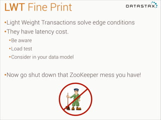 LWT Fine Print
•Light Weight Transactions solve edge conditions
•They have latency cost.
• Be aware
• Load test
• Consider in your data model
!

•Now go shut down that ZooKeeper mess you have!

 