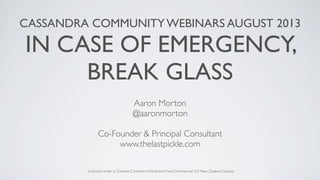 CASSANDRA COMMUNITY WEBINARS AUGUST 2013
IN CASE OF EMERGENCY,
BREAK GLASS
Aaron Morton
@aaronmorton
Co-Founder & Principal Consultant
www.thelastpickle.com
Licensed under a Creative Commons Attribution-NonCommercial 3.0 New Zealand License
 