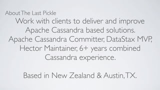AboutThe Last Pickle
Work with clients to deliver and improve
Apache Cassandra based solutions.
Apache Cassandra Committer, DataStax MVP,
Hector Maintainer, 6+ years combined
Cassandra experience.
Based in New Zealand & Austin,TX.
 