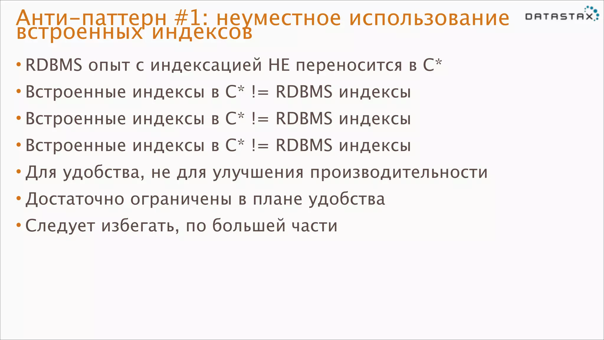 Анти-паттерн #1: неуместное использование
встроенных индексов
• RDBMS опыт с индексацией НЕ переносится в C*
• Встроенные индексы в C* != RDBMS индексы
• Встроенные индексы в C* != RDBMS индексы
• Встроенные индексы в C* != RDBMS индексы
• Для удобства, не для улучшения производительности
• Достаточно ограничены в плане удобства
• Следует избегать, по большей части

 