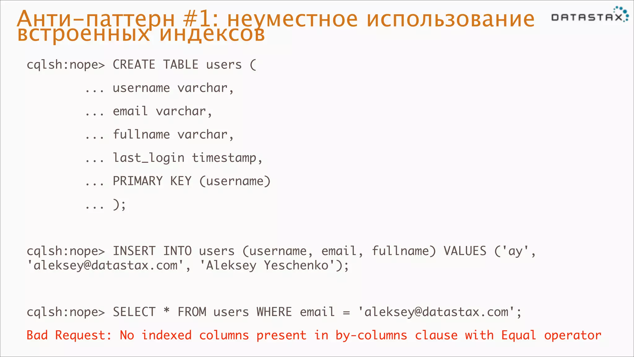 Анти-паттерн #1: неуместное использование
встроенных индексов
cqlsh:nope> CREATE TABLE users (	
... username varchar,	
... email varchar,	
... fullname varchar,	
... last_login timestamp,	
... PRIMARY KEY (username)	
... );	

!
cqlsh:nope> INSERT INTO users (username, email, fullname) VALUES ('ay',
'aleksey@datastax.com', 'Aleksey Yeschenko');	

!
cqlsh:nope> SELECT * FROM users WHERE email = 'aleksey@datastax.com';	
Bad Request: No indexed columns present in by-columns clause with Equal operator

 