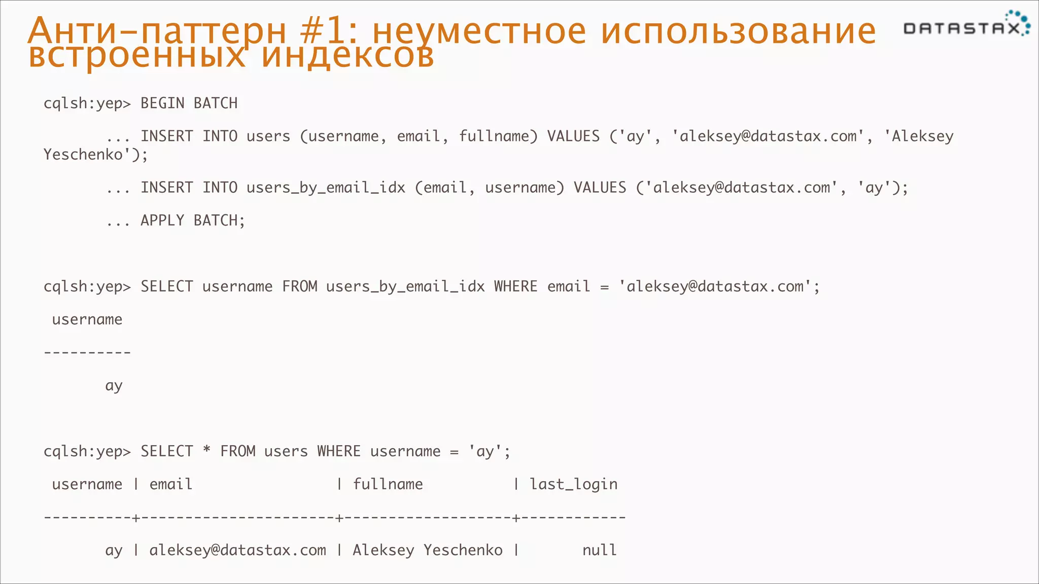 Анти-паттерн #1: неуместное использование
встроенных индексов
cqlsh:yep> BEGIN BATCH	
... INSERT INTO users (username, email, fullname) VALUES ('ay', 'aleksey@datastax.com', 'Aleksey
Yeschenko');	
... INSERT INTO users_by_email_idx (email, username) VALUES ('aleksey@datastax.com', 'ay');	
... APPLY BATCH;	

!
cqlsh:yep> SELECT username FROM users_by_email_idx WHERE email = 'aleksey@datastax.com';	
username	
----------	
ay	

!
cqlsh:yep> SELECT * FROM users WHERE username = 'ay';	
username | email

| fullname

| last_login	

----------+----------------------+-------------------+------------	
ay | aleksey@datastax.com | Aleksey Yeschenko |

null

 