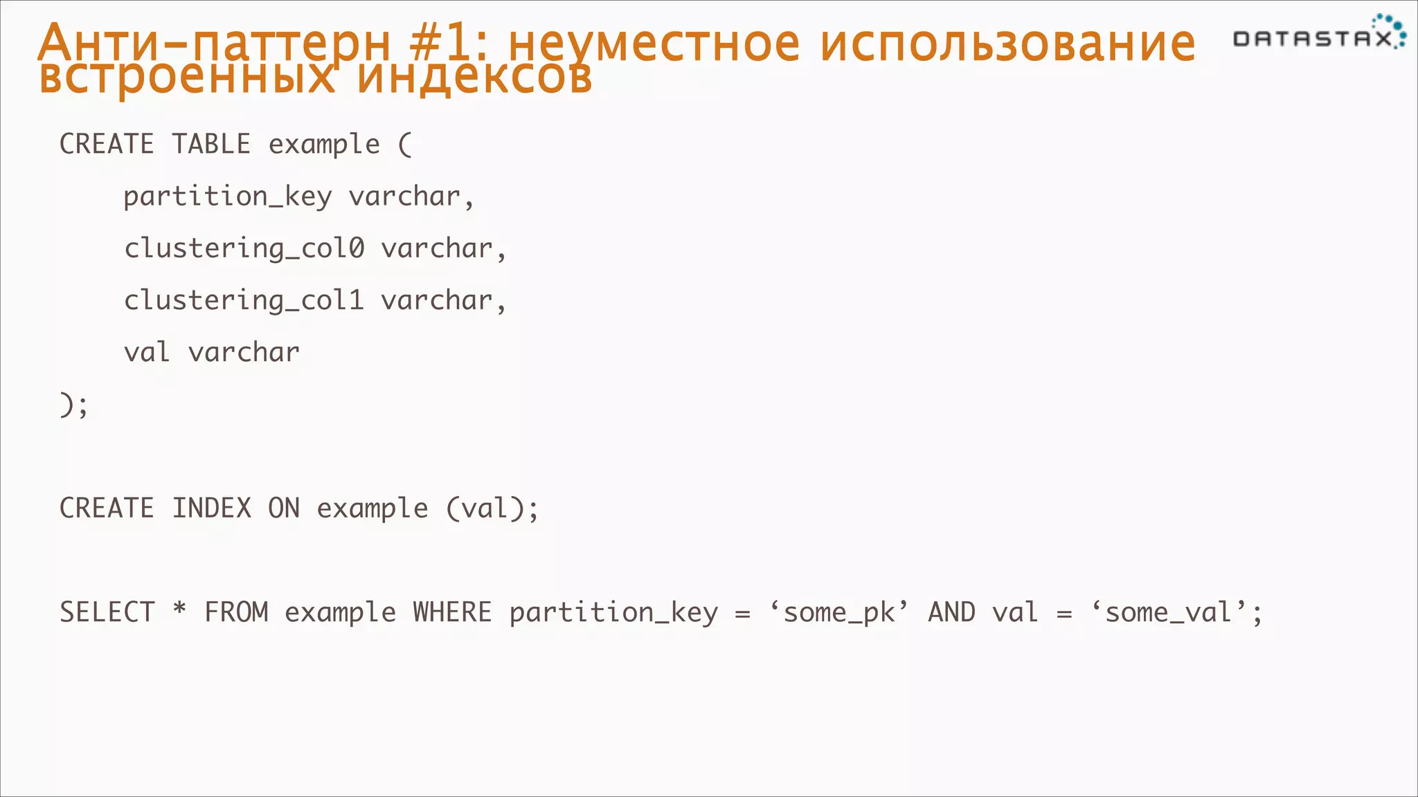 Анти-паттерн #1: неуместное использование
встроенных индексов
CREATE TABLE example (	
partition_key varchar,	
	

clustering_col0 varchar,	
clustering_col1 varchar,	

	

val varchar	

);	

!
CREATE INDEX ON example (val);	

!
SELECT * FROM example WHERE partition_key = ‘some_pk’ AND val = ‘some_val’;

 