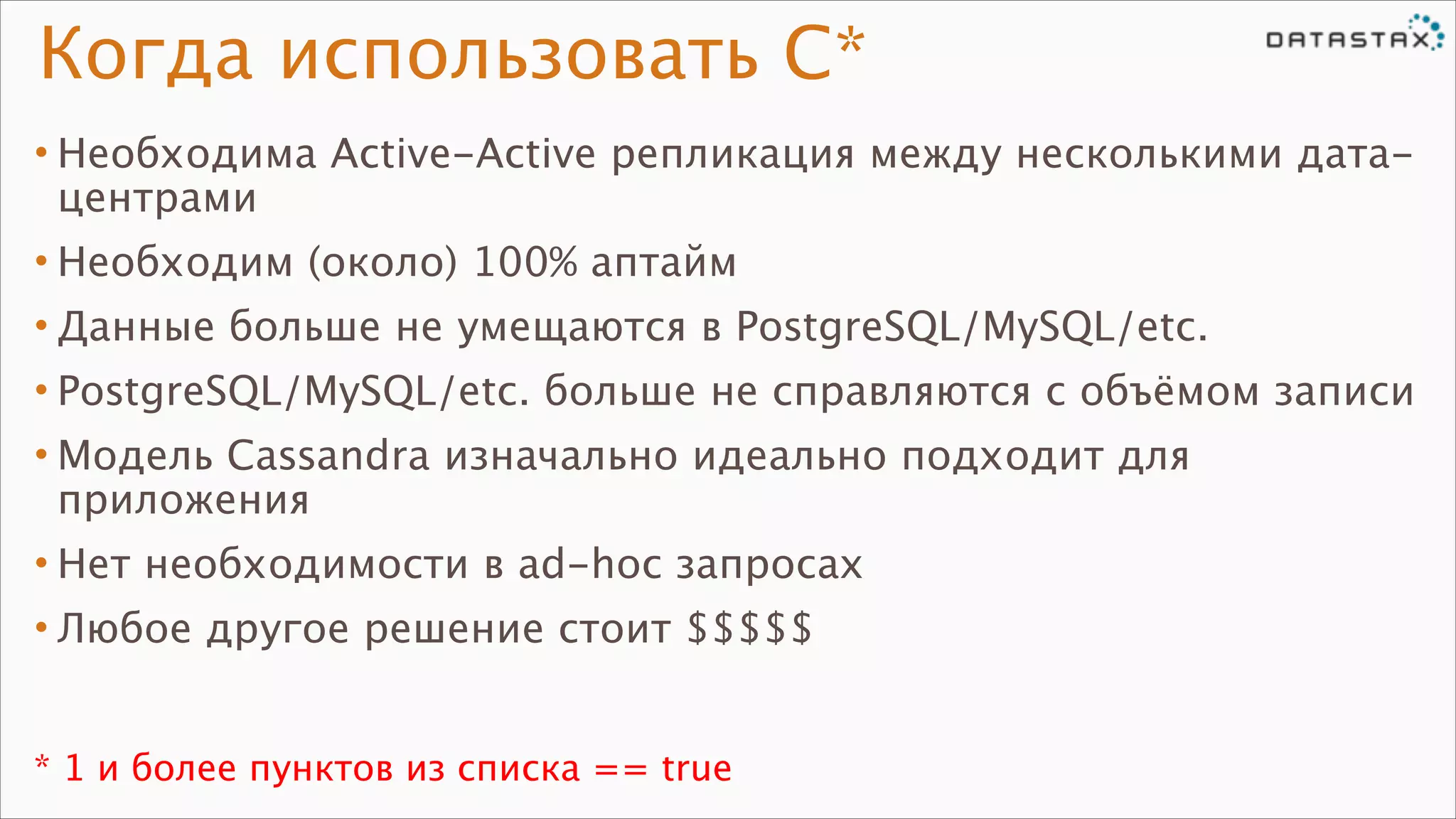 Когда использовать C*
• Необходима Active-Active репликация между несколькими датацентрами
• Необходим (около) 100% аптайм
• Данные больше не умещаются в PostgreSQL/MySQL/etc.
• PostgreSQL/MySQL/etc. больше не справляются с объёмом записи
• Модель Cassandra изначально идеально подходит для
приложения
• Нет необходимости в ad-hoc запросах
• Любое другое решение стоит $$$$$
* 1 и более пунктов из списка == true

 