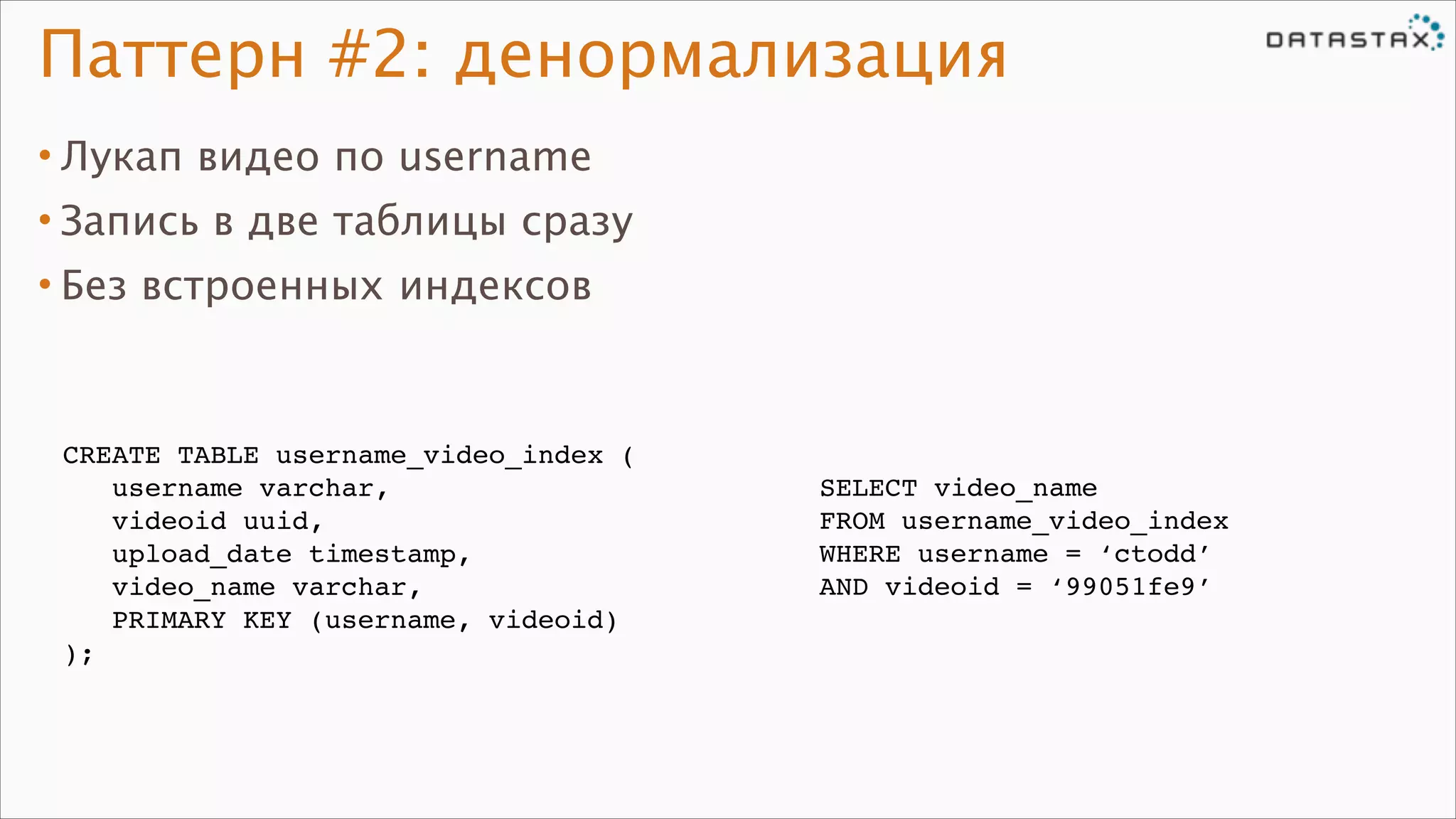 Паттерн #2: денормализация
• Лукап видео по username
• Запись в две таблицы сразу
• Без встроенных индексов

CREATE TABLE username_video_index (!
username varchar,!
videoid uuid,!
upload_date timestamp,!
video_name varchar,!
PRIMARY KEY (username, videoid)!
);

SELECT video_name!
FROM username_video_index!
WHERE username = ‘ctodd’!
AND videoid = ‘99051fe9’

 