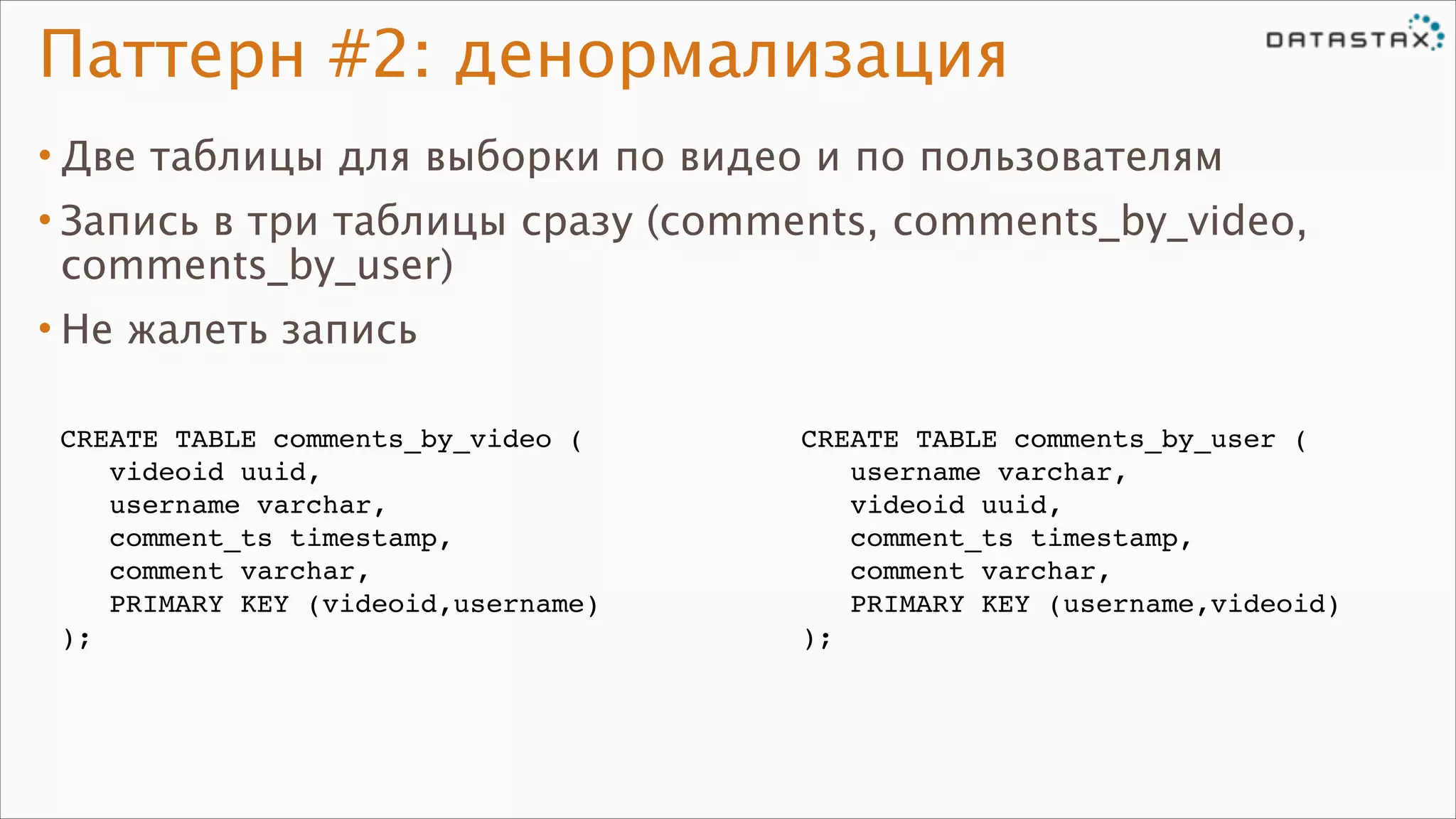 Паттерн #2: денормализация
• Две таблицы для выборки по видео и по пользователям
• Запись в три таблицы сразу (comments, comments_by_video,
comments_by_user)
• Не жалеть запись
CREATE TABLE comments_by_video (!
videoid uuid,!
username varchar,!
comment_ts timestamp,!
comment varchar,!
PRIMARY KEY (videoid,username)!
);

CREATE TABLE comments_by_user (!
username varchar,!
videoid uuid,!
comment_ts timestamp,!
comment varchar,!
PRIMARY KEY (username,videoid)!
);

 