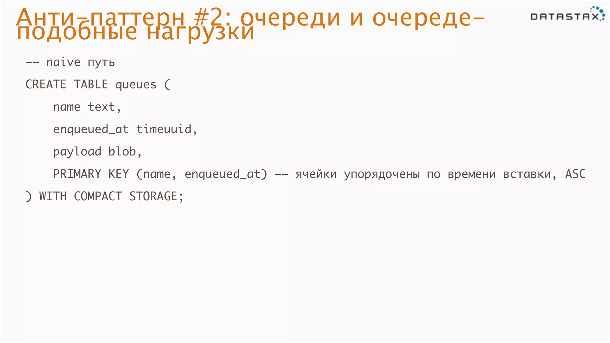 Анти-паттерн #2: очереди и очередеподобные нагрузки
—— naive путь	
CREATE TABLE queues (	
name text,	
enqueued_at timeuuid,	
payload blob,	
PRIMARY KEY (name, enqueued_at) —— ячейки упорядочены по времени вставки, ASC	
) WITH COMPACT STORAGE;

 