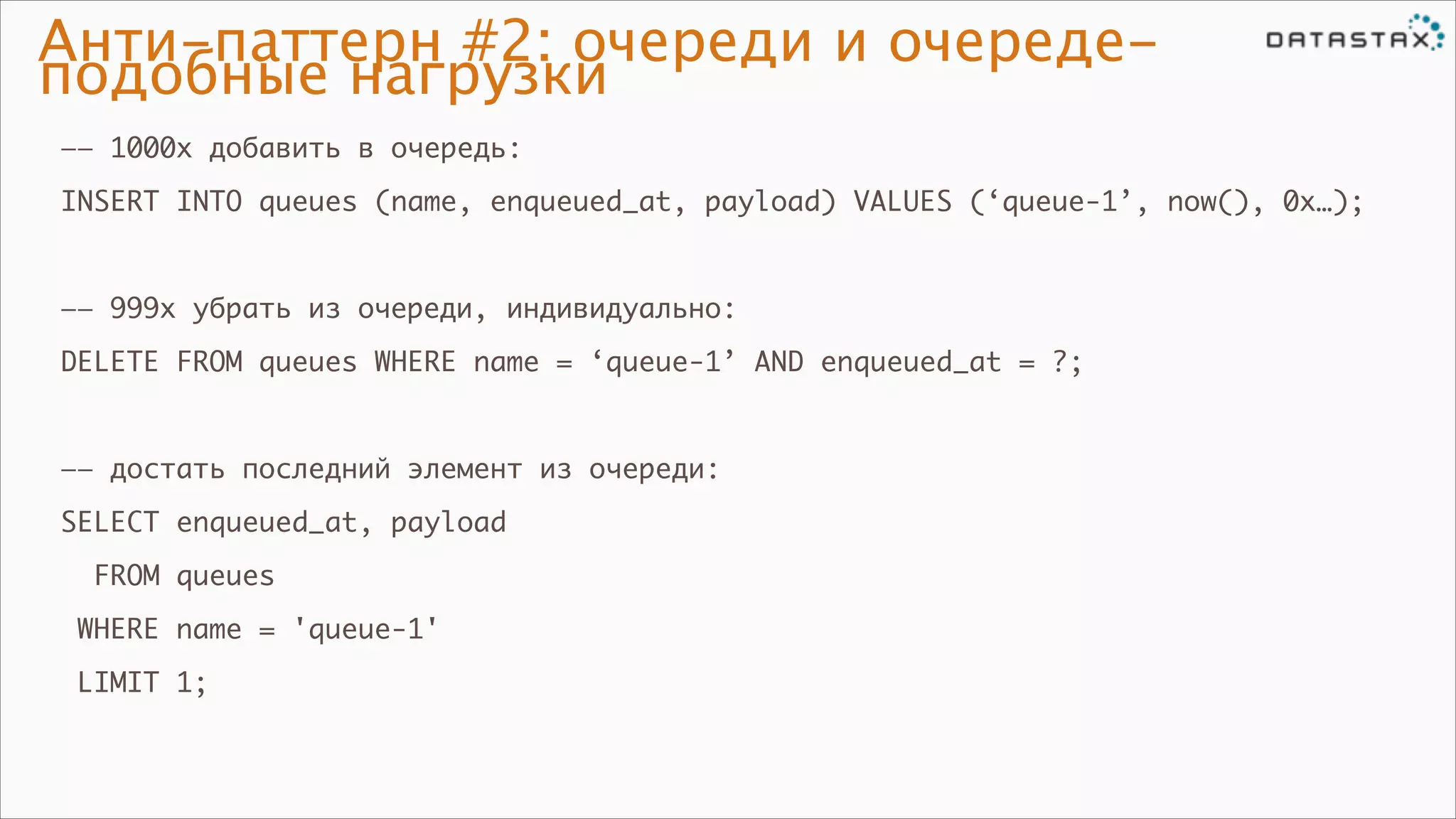 Анти-паттерн #2: очереди и очередеподобные нагрузки
—— 1000x добавить в очередь:	
INSERT INTO queues (name, enqueued_at, payload) VALUES (‘queue-1’, now(), 0x…);	

!
—— 999x убрать из очереди, индивидуально:	
DELETE FROM queues WHERE name = ‘queue-1’ AND enqueued_at = ?;	

!
—— достать последний элемент из очереди:	
SELECT enqueued_at, payload	
FROM queues	
WHERE name = 'queue-1'	
LIMIT 1;

 