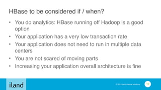 © 2014 iland internet solutions
HBase to be considered if / when?
• You do analytics: HBase running off Hadoop is a good
option!
• Your application has a very low transaction rate!
• Your application does not need to run in multiple data
centers!
• You are not scared of moving parts!
• Increasing your application overall architecture is fine
10
 