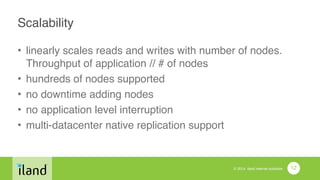 © 2014 iland internet solutions
Scalability
• linearly scales reads and writes with number of nodes.
Throughput of application // # of nodes!
• hundreds of nodes supported!
• no downtime adding nodes!
• no application level interruption!
• multi-datacenter native replication support
12
 