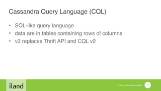 © 2014 iland internet solutions
Cassandra Query Language (CQL)
• SQL-like query language!
• data are in tables containing rows of columns!
• v3 replaces Thrift API and CQL v2
17
 