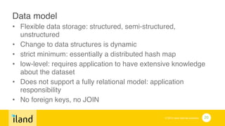 © 2014 iland internet solutions
Data model!
• Flexible data storage: structured, semi-structured,
unstructured!
• Change to data structures is dynamic!
• strict minimum: essentially a distributed hash map!
• low-level: requires application to have extensive knowledge
about the dataset!
• Does not support a fully relational model: application
responsibility!
• No foreign keys, no JOIN
20
 