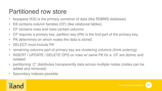 © 2014 iland internet solutions
Partitioned row store!
• keyspace (KS) is the primary container of data (like RDBMS database)!
• KS contains column families (CF) (like relational tables)!
• CF contains rows and rows contain columns!
• CF requires a primary key: partition key (PK) is the first part of the primary key. !
• PK determines on which nodes the data is stored. !
• SELECT must include PK!
• remaining columns part of primary key are clustering columns (think ordering)!
• INSERT / UPDATE / DELETE OPS on rows w/ same PK for a CF are atomic and
isolated!
• partitioning: C* distributes transparently data across multiple nodes (nodes can be
added and removed)!
• Secondary indexes possible
21
 