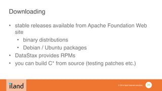 © 2014 iland internet solutions
Downloading
• stable releases available from Apache Foundation Web
site!
• binary distributions!
• Debian / Ubuntu packages!
• DataStax provides RPMs!
• you can build C* from source (testing patches etc.)
25
 